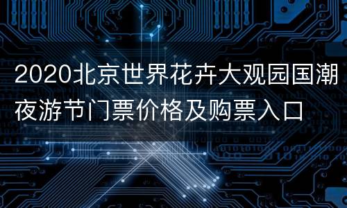 2020北京世界花卉大观园国潮夜游节门票价格及购票入口