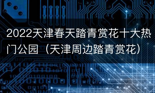 2022天津春天踏青赏花十大热门公园（天津周边踏青赏花）