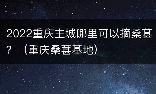 2022重庆主城哪里可以摘桑葚？（重庆桑葚基地）