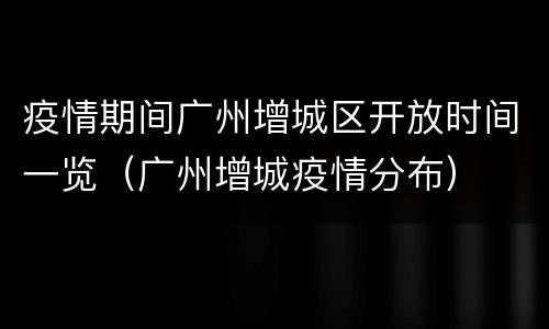 疫情期间广州增城区开放时间一览（广州增城疫情分布）
