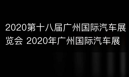 2020第十八届广州国际汽车展览会 2020年广州国际汽车展