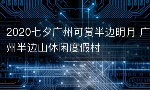 2020七夕广州可赏半边明月 广州半边山休闲度假村