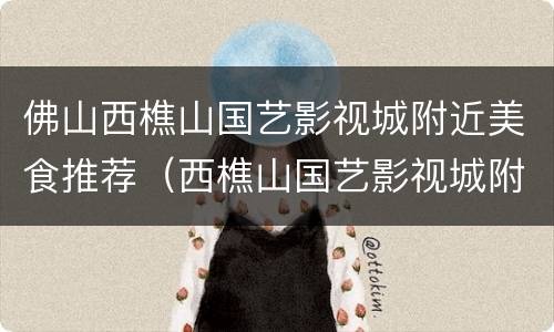 佛山西樵山国艺影视城附近美食推荐（西樵山国艺影视城附近还有什么好玩）