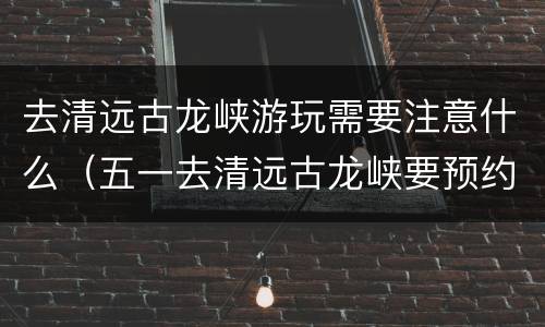 去清远古龙峡游玩需要注意什么（五一去清远古龙峡要预约吗）