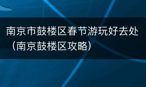 南京市鼓楼区春节游玩好去处（南京鼓楼区攻略）