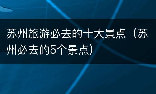 苏州旅游必去的十大景点（苏州必去的5个景点）