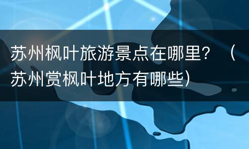 苏州枫叶旅游景点在哪里？（苏州赏枫叶地方有哪些）