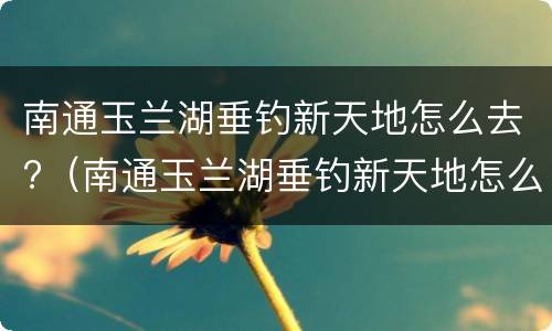 南通玉兰湖垂钓新天地怎么去?（南通玉兰湖垂钓新天地怎么样）