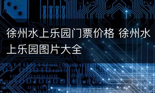 徐州水上乐园门票价格 徐州水上乐园图片大全