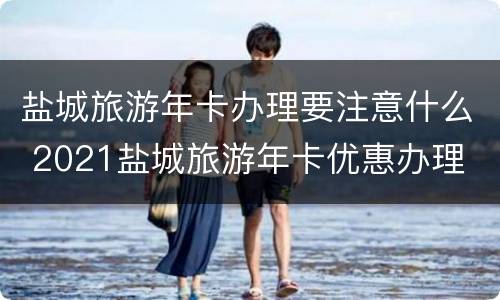 盐城旅游年卡办理要注意什么 2021盐城旅游年卡优惠办理