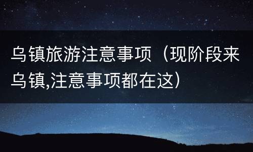 乌镇旅游注意事项（现阶段来乌镇,注意事项都在这）