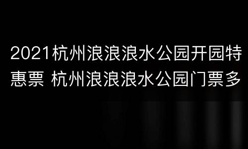 2021杭州浪浪浪水公园开园特惠票 杭州浪浪浪水公园门票多少钱一人