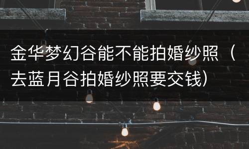 金华梦幻谷能不能拍婚纱照（去蓝月谷拍婚纱照要交钱）