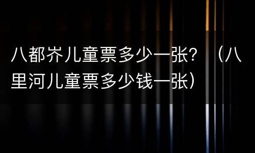 八都岕儿童票多少一张？（八里河儿童票多少钱一张）