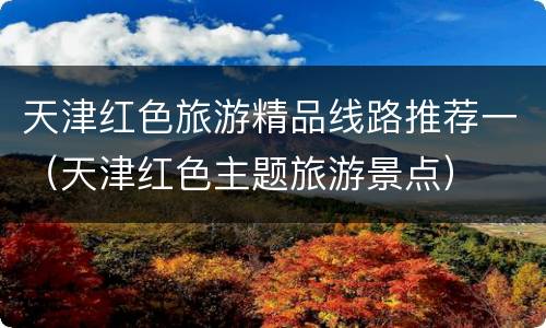 天津红色旅游精品线路推荐一（天津红色主题旅游景点）