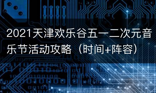 2021天津欢乐谷五一二次元音乐节活动攻略（时间+阵容）