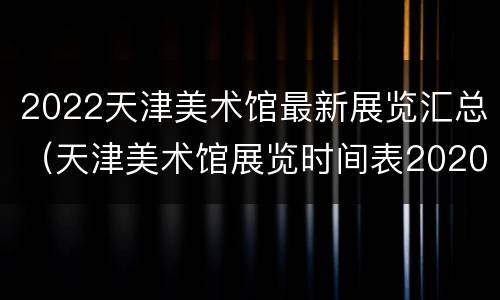 2022天津美术馆最新展览汇总（天津美术馆展览时间表2020）