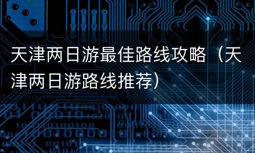 天津两日游最佳路线攻略（天津两日游路线推荐）