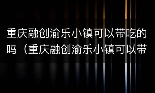重庆融创渝乐小镇可以带吃的吗（重庆融创渝乐小镇可以带吃的吗多少钱）