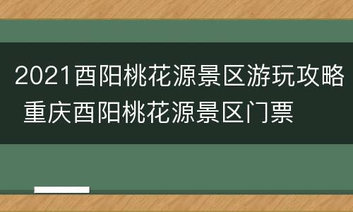 2021酉阳桃花源景区游玩攻略 重庆酉阳桃花源景区门票