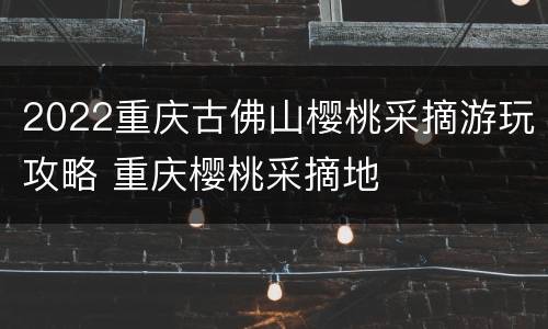 2022重庆古佛山樱桃采摘游玩攻略 重庆樱桃采摘地