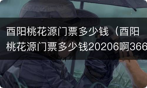 酉阳桃花源门票多少钱（酉阳桃花源门票多少钱20206啊366）