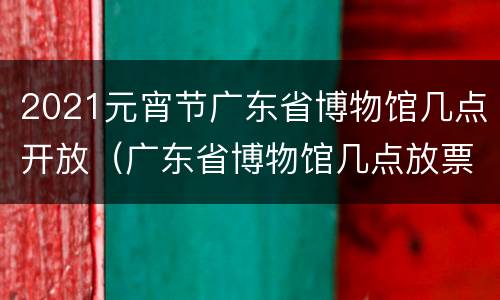 2021元宵节广东省博物馆几点开放（广东省博物馆几点放票预约）