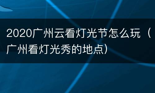 2020广州云看灯光节怎么玩（广州看灯光秀的地点）