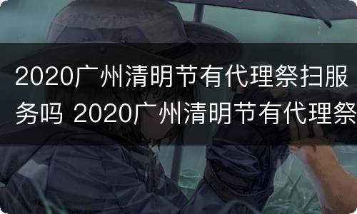 2020广州清明节有代理祭扫服务吗 2020广州清明节有代理祭扫服务吗