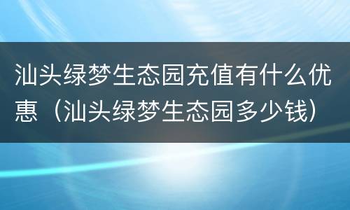 汕头绿梦生态园充值有什么优惠（汕头绿梦生态园多少钱）