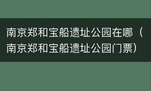 南京郑和宝船遗址公园在哪（南京郑和宝船遗址公园门票）