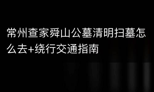常州查家舜山公墓清明扫墓怎么去+绕行交通指南