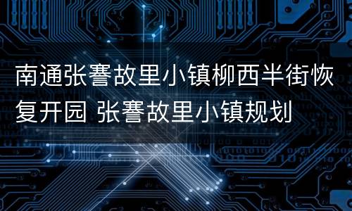 南通张謇故里小镇柳西半街恢复开园 张謇故里小镇规划