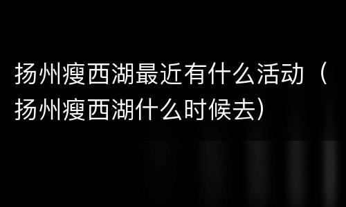 扬州瘦西湖最近有什么活动（扬州瘦西湖什么时候去）