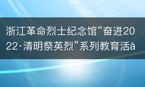 浙江革命烈士纪念馆“奋进2022·清明祭英烈”系列教育活动