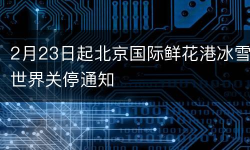 2月23日起北京国际鲜花港冰雪世界关停通知