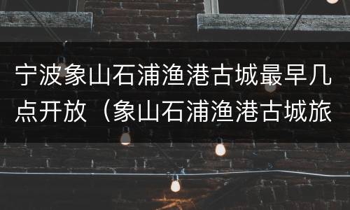 宁波象山石浦渔港古城最早几点开放（象山石浦渔港古城旅游发展有限公司）