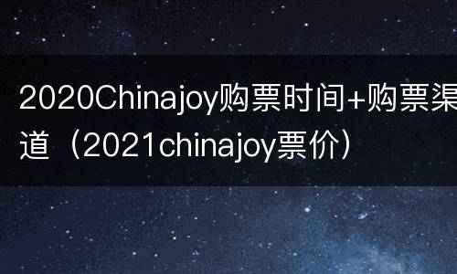 2020Chinajoy购票时间+购票渠道（2021chinajoy票价）