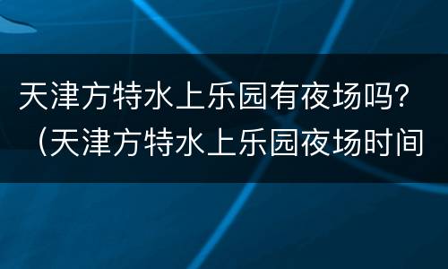 天津方特水上乐园有夜场吗？（天津方特水上乐园夜场时间）