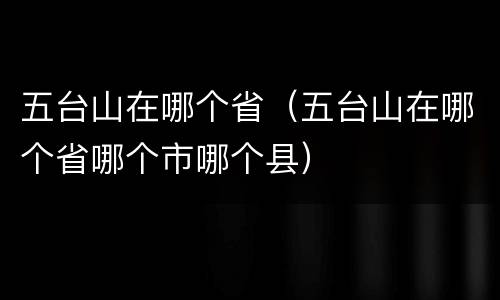 五台山在哪个省（五台山在哪个省哪个市哪个县）