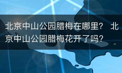 北京中山公园腊梅在哪里？ 北京中山公园腊梅花开了吗?