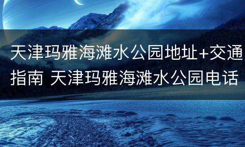 天津玛雅海滩水公园地址+交通指南 天津玛雅海滩水公园电话号码是多少
