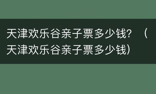 天津欢乐谷亲子票多少钱？（天津欢乐谷亲子票多少钱）