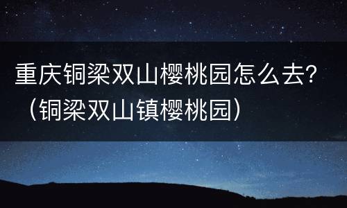 重庆铜梁双山樱桃园怎么去？（铜梁双山镇樱桃园）
