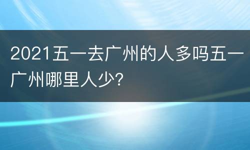 2021五一去广州的人多吗五一广州哪里人少？