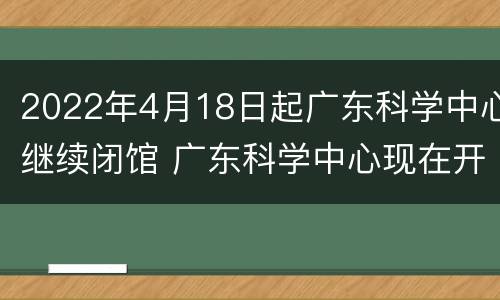 2022年4月18日起广东科学中心继续闭馆 广东科学中心现在开放了吗