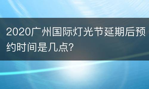 2020广州国际灯光节延期后预约时间是几点？