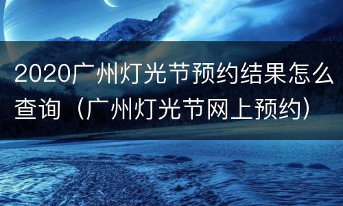 2020广州灯光节预约结果怎么查询（广州灯光节网上预约）
