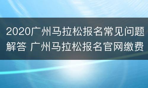2020广州马拉松报名常见问题解答 广州马拉松报名官网缴费