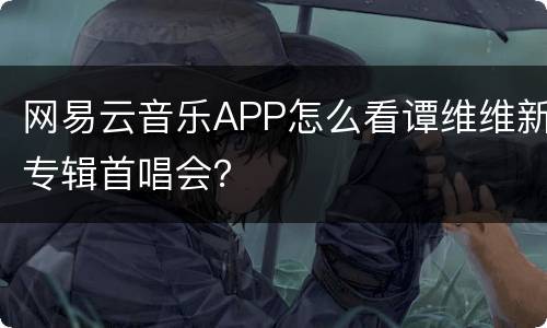 网易云音乐APP怎么看谭维维新专辑首唱会？